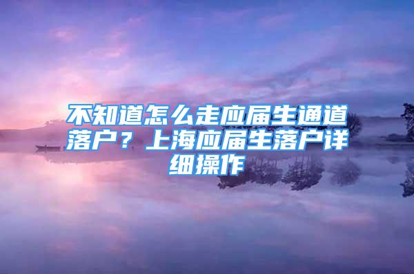 不知道怎么走應(yīng)屆生通道落戶？上海應(yīng)屆生落戶詳細(xì)操作