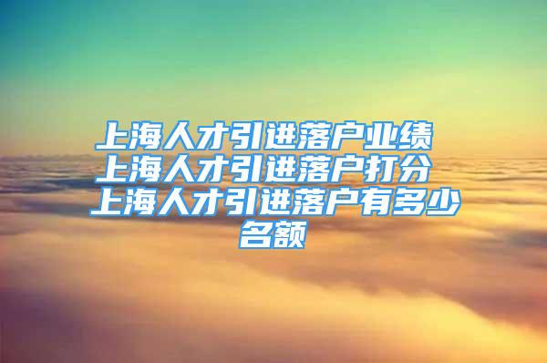 上海人才引進(jìn)落戶業(yè)績(jī) 上海人才引進(jìn)落戶打分 上海人才引進(jìn)落戶有多少名額