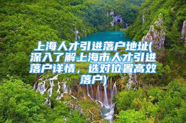 上海人才引進落戶地址(深入了解上海市人才引進落戶詳情，選對位置高效落戶)