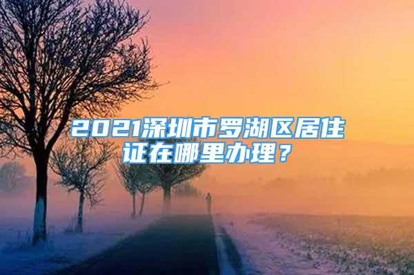 2021深圳市羅湖區(qū)居住證在哪里辦理？