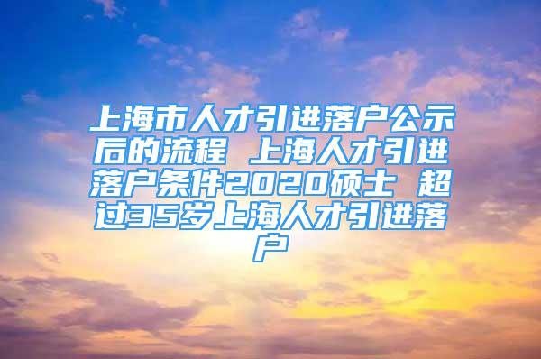 上海市人才引進落戶公示后的流程 上海人才引進落戶條件2020碩士 超過35歲上海人才引進落戶