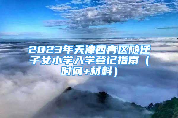 2023年天津西青區(qū)隨遷子女小學(xué)入學(xué)登記指南（時間+材料）