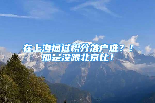 在上海通過積分落戶難？！那是沒跟北京比！