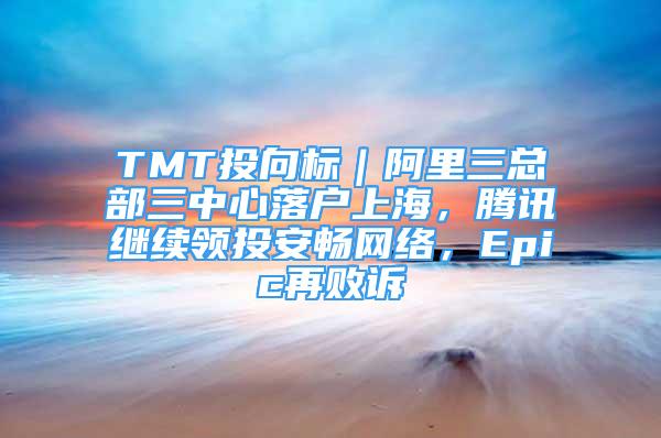 TMT投向標｜阿里三總部三中心落戶上海，騰訊繼續(xù)領(lǐng)投安暢網(wǎng)絡(luò)，Epic再敗訴