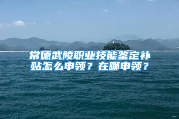 常德武陵職業(yè)技能鑒定補貼怎么申領(lǐng)？在哪申領(lǐng)？