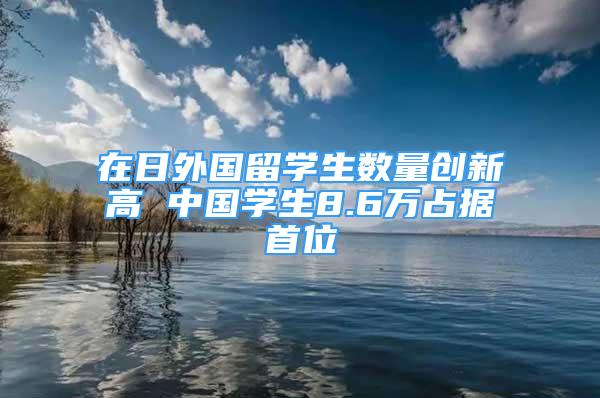 在日外國留學(xué)生數(shù)量創(chuàng)新高 中國學(xué)生8.6萬占據(jù)首位