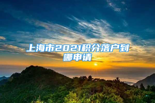 上海市2021積分落戶到哪申請