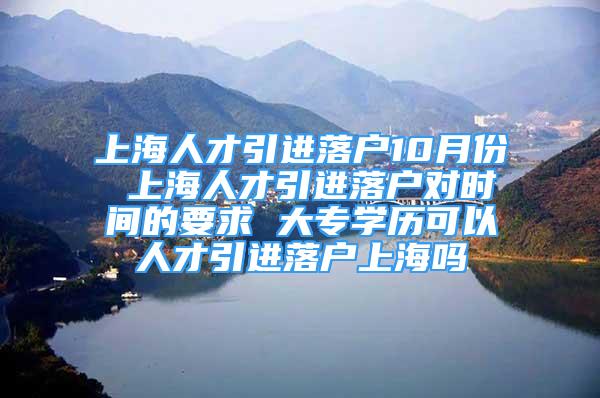 上海人才引進落戶10月份 上海人才引進落戶對時間的要求 大專學(xué)歷可以人才引進落戶上海嗎