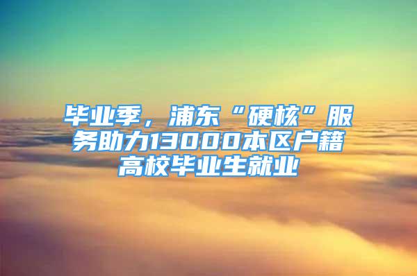 畢業(yè)季，浦東“硬核”服務(wù)助力13000本區(qū)戶籍高校畢業(yè)生就業(yè)