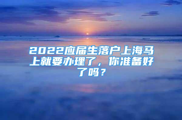 2022應(yīng)屆生落戶上海馬上就要辦理了，你準(zhǔn)備好了嗎？