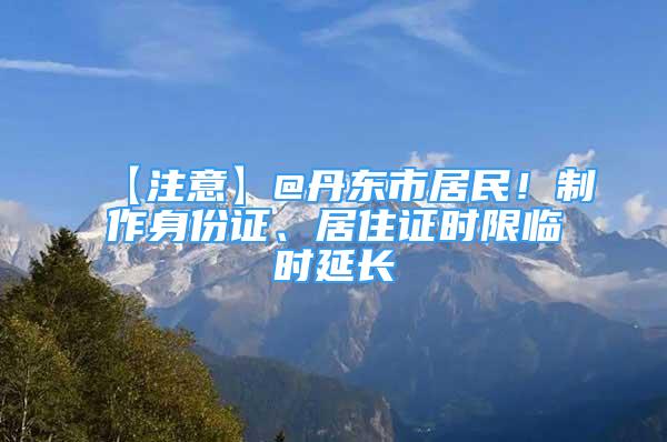 【注意】@丹東市居民！制作身份證、居住證時限臨時延長