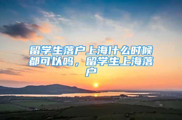 留學(xué)生落戶上海什么時(shí)候都可以嗎，留學(xué)生上海落戶