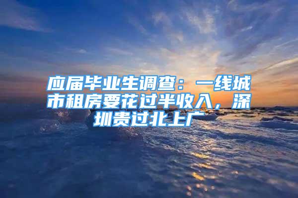 應(yīng)屆畢業(yè)生調(diào)查：一線城市租房要花過半收入，深圳貴過北上廣