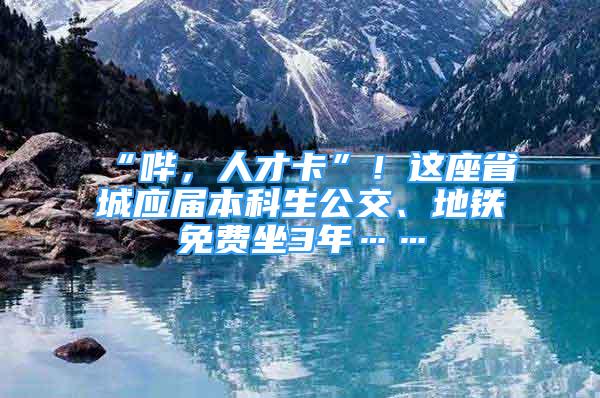 “嗶，人才卡”！這座省城應(yīng)屆本科生公交、地鐵免費(fèi)坐3年……