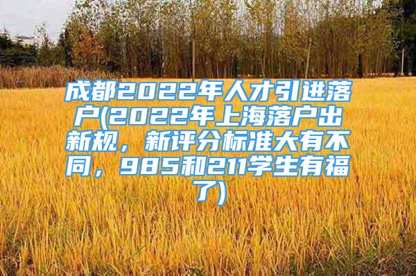 成都2022年人才引進落戶(2022年上海落戶出新規(guī)，新評分標準大有不同，985和211學生有福了)