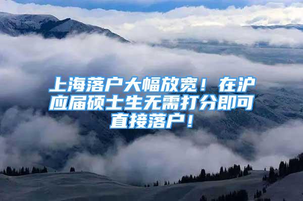 上海落戶大幅放寬！在滬應(yīng)屆碩士生無(wú)需打分即可直接落戶！