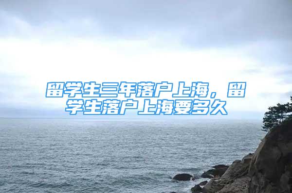 留學(xué)生三年落戶(hù)上海，留學(xué)生落戶(hù)上海要多久