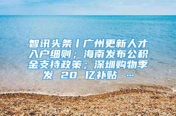 智訊頭條丨廣州更新人才入戶細(xì)則；海南發(fā)布公積金支持政策；深圳購(gòu)物季發(fā) 20 億補(bǔ)貼 …