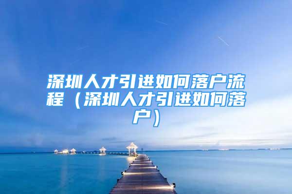 深圳人才引進(jìn)如何落戶流程（深圳人才引進(jìn)如何落戶）