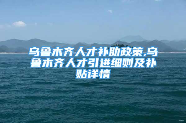 烏魯木齊人才補助政策,烏魯木齊人才引進細則及補貼詳情