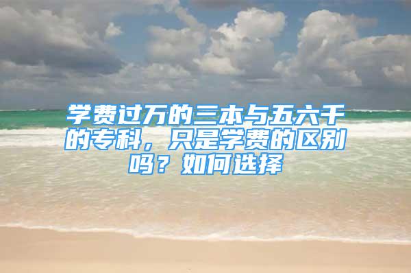 學(xué)費(fèi)過萬的三本與五六千的?？?，只是學(xué)費(fèi)的區(qū)別嗎？如何選擇