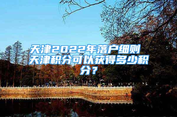 天津2022年落戶細(xì)則 天津積分可以獲得多少積分？