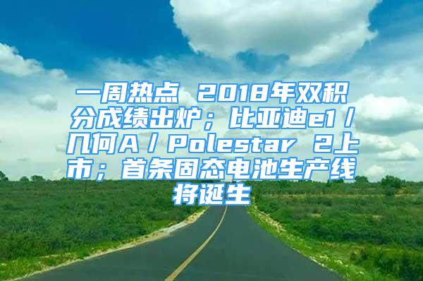 一周熱點 2018年雙積分成績出爐；比亞迪e1／幾何A／Polestar 2上市；首條固態(tài)電池生產(chǎn)線將誕生