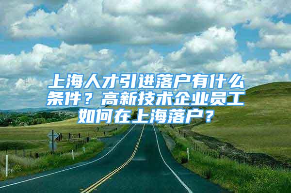 上海人才引進(jìn)落戶有什么條件？高新技術(shù)企業(yè)員工如何在上海落戶？