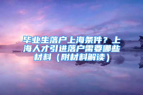 畢業(yè)生落戶(hù)上海條件？上海人才引進(jìn)落戶(hù)需要哪些材料（附材料解讀）