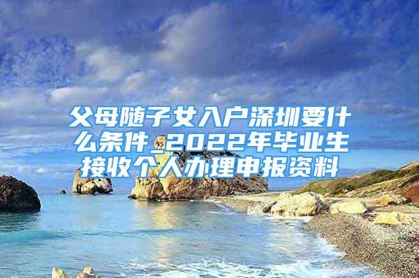 父母隨子女入戶深圳要什么條件_2022年畢業(yè)生接收個人辦理申報資料