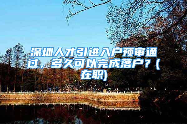 深圳人才引進(jìn)入戶預(yù)審?fù)ㄟ^(guò)，多久可以完成落戶？(在職)