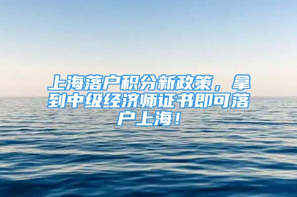 上海落戶積分新政策，拿到中級(jí)經(jīng)濟(jì)師證書即可落戶上海！