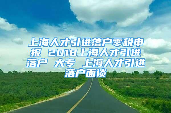 上海人才引進(jìn)落戶零稅申報(bào) 2018上海人才引進(jìn)落戶 大專 上海人才引進(jìn)落戶面談