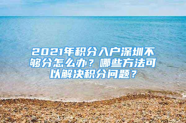 2021年積分入戶深圳不夠分怎么辦？哪些方法可以解決積分問題？