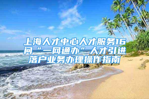 上海人才中心人才服務(wù)16問“一網(wǎng)通辦”人才引進落戶業(yè)務(wù)辦理操作指南