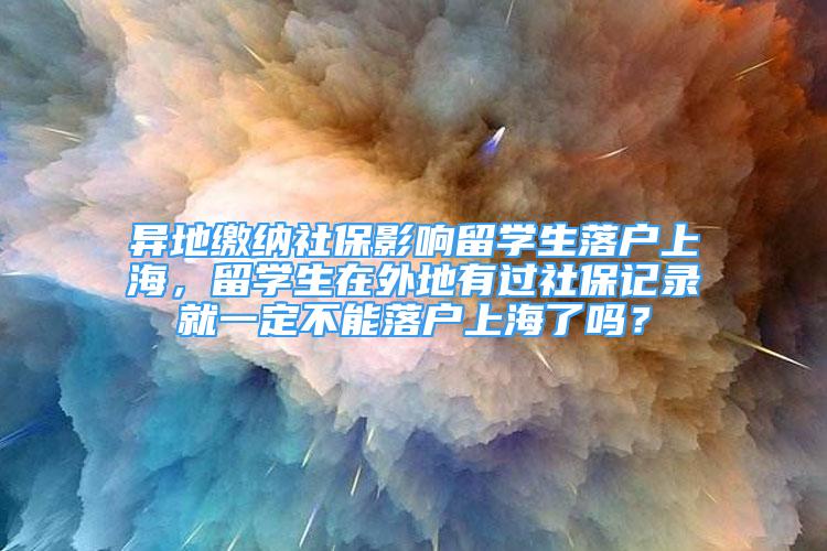 異地繳納社保影響留學(xué)生落戶上海，留學(xué)生在外地有過社保記錄就一定不能落戶上海了嗎？