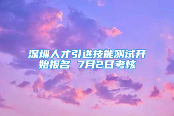 深圳人才引進(jìn)技能測試開始報名 7月2日考核