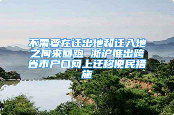 不需要在遷出地和遷入地之間來回跑 浙滬推出跨省市戶口網(wǎng)上遷移便民措施