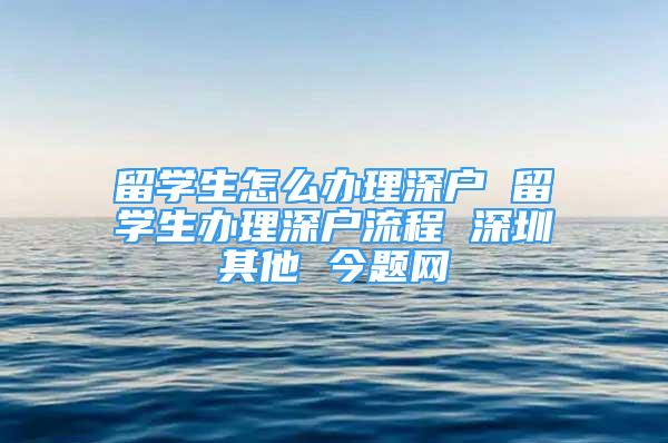 留學生怎么辦理深戶 留學生辦理深戶流程 深圳其他 今題網(wǎng)