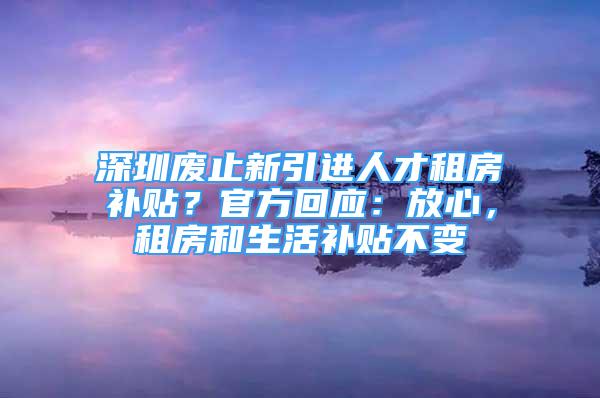 深圳廢止新引進人才租房補貼？官方回應：放心，租房和生活補貼不變