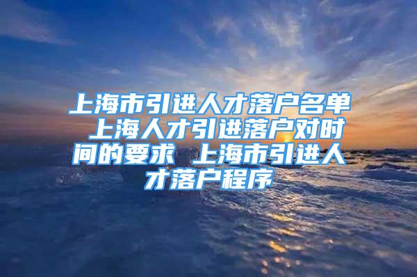 上海市引進人才落戶名單 上海人才引進落戶對時間的要求 上海市引進人才落戶程序