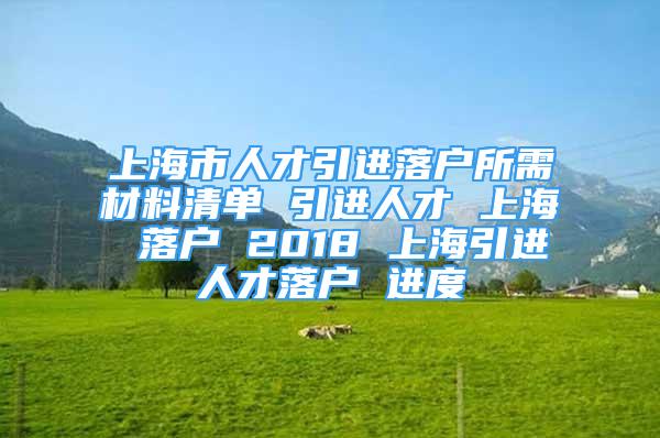 上海市人才引進落戶所需材料清單 引進人才 上海 落戶 2018 上海引進人才落戶 進度