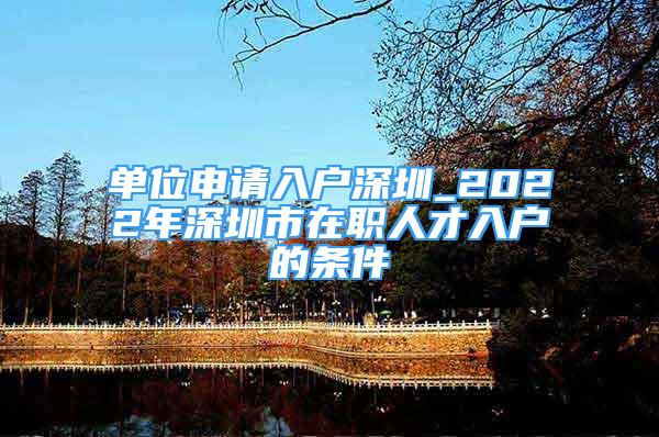 單位申請(qǐng)入戶深圳_2022年深圳市在職人才入戶的條件