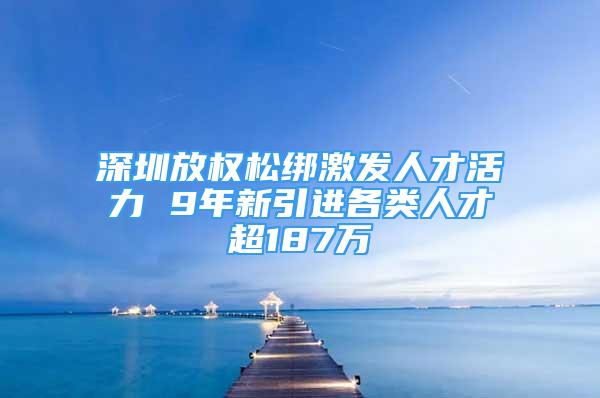 深圳放權(quán)松綁激發(fā)人才活力 9年新引進(jìn)各類人才超187萬