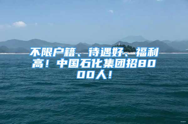 不限戶籍、待遇好、福利高！中國(guó)石化集團(tuán)招8000人！