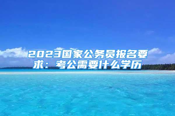 2023國家公務員報名要求：考公需要什么學歷