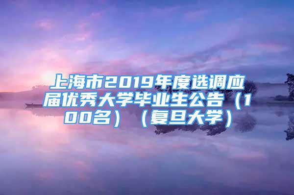 上海市2019年度選調(diào)應(yīng)屆優(yōu)秀大學(xué)畢業(yè)生公告（100名）（復(fù)旦大學(xué)）