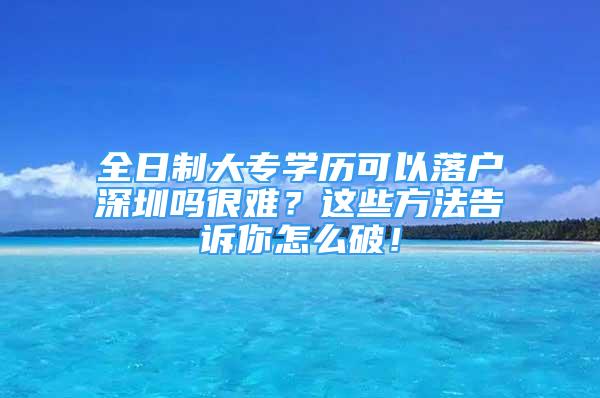 全日制大專學(xué)歷可以落戶深圳嗎很難？這些方法告訴你怎么破！