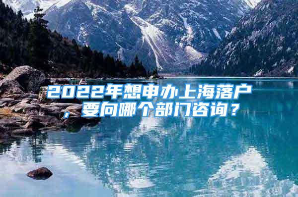 2022年想申辦上海落戶，要向哪個部門咨詢？