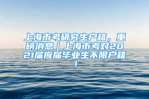 上海市考研究生戶籍，重磅消息｜上海市考對2021屆應(yīng)屆畢業(yè)生不限戶籍！